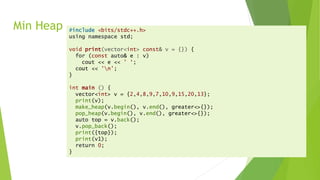 Min Heap #include <bits/stdc++.h>
using namespace std;
void print(vector<int> const& v = {}) {
for (const auto& e : v)
cout << e << ' ‘;
cout << 'n’;
}
int main () {
vector<int> v = {2,4,8,9,7,10,9,15,20,13};
print(v);
make_heap(v.begin(), v.end(), greater<>{});
pop_heap(v.begin(), v.end(), greater<>{});
auto top = v.back();
v.pop_back();
print({top});
print(v1);
return 0;
}
 