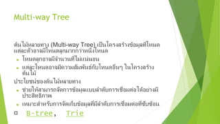 Multi-way Tree
ต้นไม้หลายทาง (Multi-way Tree) เป็นโครงสร้างข้อมูลที่โหนด
แต่ละตัวอาจมีโหนดลูกมากกว่าหนึ่งโหนด
► โหนดลูกอาจมีจำานวนที่ไม่แน่นอน
► แต่ละโหนดอาจมีความสัมพันธ์กับโหนดอื่นๆ ในโครงสร้าง
ต้นไม้
ประโยชน์ของต้นไม้หลายทาง
► ช่วยให้สามารถจัดการข้อมูลแบบลำาดับการเชื่อมต่อได้อย่างมี
ประสิทธิภาพ
► เหมาะสำาหรับการจัดเก็บข้อมูลที่มีลำาดับการเชื่อมต่อที่ซับซ้อน
B-tree, Trie
 