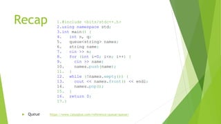 Recap
► Queue https://www.cplusplus.com/reference/queue/queue/
1.#include <bits/stdc++.h>
2.using namespace std;
3.int main() {
4. int n, q;
5. queue<string> names;
6. string name;
7. cin >> n;
8. for (int i=0; i<n; i++) {
9. cin >> name;
10. names.push(name);
11. }
12. while (!names.empty()) {
13. cout << names.front() << endl;
14. names.pop();
15. }
16. return 0;
17.}
 