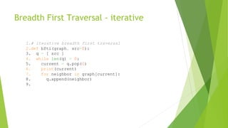 Breadth First Traversal - iterative
1.# iterative breadth first traversal
2.def bfti(graph, src=0):
3. q = [ src ]
4. while len(q) > 0:
5. current = q.pop(0)
6. print(current)
7. for neighbor in graph[current]:
8. q.append(neighbor)
9.
 