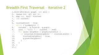Breadth First Traversal – iterative 2
1.void bft2(mivi graph, int src) {
2. queue<int> q({ src });
3. map<int, bool> visited;
4. int current;
5.
6. visited[src] = true;
7. while (!q.empty()) {
8. current = q.front(); q.pop();
9. cout << "pop: " << current << endl;
10. for (auto neighbor : graph[current]) {
11. if (visited.find(neighbor) == visited.end()) {
12. visited[neighbor] = true;
13. q.push(neighbor);
14. }
15. }
16. }
17.}
 