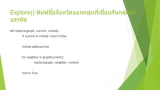 Explore() พิมพ์ชื่อจังหวัดแยกกลุ่มที่เชื่อมกันกลุ่มละ
บรรทัด
def explore(graph, current, visited):
if current in visited: return False
visited.add(current)
for neighbor in graph[current]:
explore(graph, neighbor, visited)
return True
 