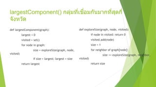 largestComponent() กลุ่มที่เชื่อมกันมากที่สุดกี่
จังหวัด
def largestComponent(graph):
largest = 0
visited = set()
for node in graph:
size = exploreSize(graph, node,
visited)
if size > largest: largest = size
return largest
def exploreSize(graph, node, visited):
if node in visited: return 0
visited.add(node)
size = 1
for neighbor of graph[node]:
size += exploreSize(graph, neighbor,
visited)
return size
 
