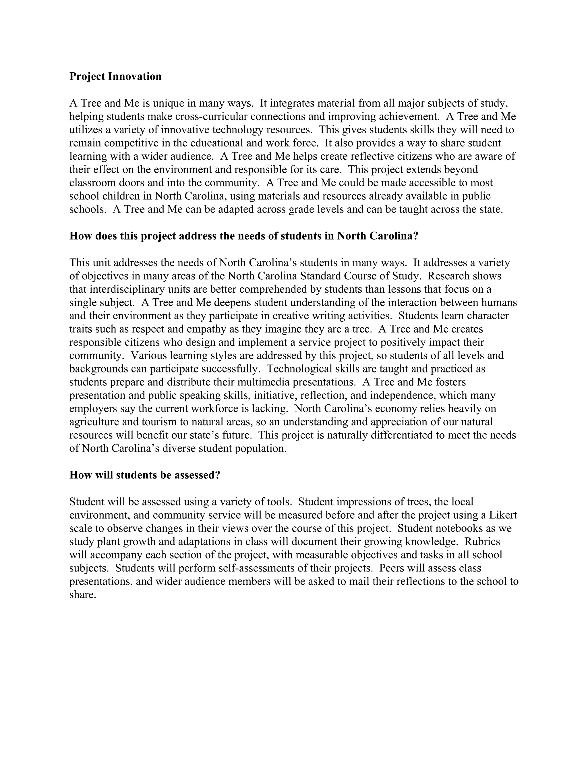 Project Innovation

A Tree and Me is unique in many ways. It integrates material from all major subjects of study,
helping students make cross-curricular connections and improving achievement. A Tree and Me
utilizes a variety of innovative technology resources. This gives students skills they will need to
remain competitive in the educational and work force. It also provides a way to share student
learning with a wider audience. A Tree and Me helps create reflective citizens who are aware of
their effect on the environment and responsible for its care. This project extends beyond
classroom doors and into the community. A Tree and Me could be made accessible to most
school children in North Carolina, using materials and resources already available in public
schools. A Tree and Me can be adapted across grade levels and can be taught across the state.

How does this project address the needs of students in North Carolina?

This unit addresses the needs of North Carolina’s students in many ways. It addresses a variety
of objectives in many areas of the North Carolina Standard Course of Study. Research shows
that interdisciplinary units are better comprehended by students than lessons that focus on a
single subject. A Tree and Me deepens student understanding of the interaction between humans
and their environment as they participate in creative writing activities. Students learn character
traits such as respect and empathy as they imagine they are a tree. A Tree and Me creates
responsible citizens who design and implement a service project to positively impact their
community. Various learning styles are addressed by this project, so students of all levels and
backgrounds can participate successfully. Technological skills are taught and practiced as
students prepare and distribute their multimedia presentations. A Tree and Me fosters
presentation and public speaking skills, initiative, reflection, and independence, which many
employers say the current workforce is lacking. North Carolina’s economy relies heavily on
agriculture and tourism to natural areas, so an understanding and appreciation of our natural
resources will benefit our state’s future. This project is naturally differentiated to meet the needs
of North Carolina’s diverse student population.

How will students be assessed?

Student will be assessed using a variety of tools. Student impressions of trees, the local
environment, and community service will be measured before and after the project using a Likert
scale to observe changes in their views over the course of this project. Student notebooks as we
study plant growth and adaptations in class will document their growing knowledge. Rubrics
will accompany each section of the project, with measurable objectives and tasks in all school
subjects. Students will perform self-assessments of their projects. Peers will assess class
presentations, and wider audience members will be asked to mail their reflections to the school to
share.
 