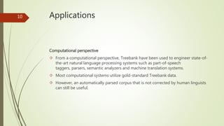 Applications 
Computational perspective 
 From a computational perspective, Treebank have been used to engineer state-of-the- 
art natural language processing systems such as part-of-speech 
taggers, parsers, semantic analyzers and machine translation systems. 
 Most computational systems utilize gold-standard Treebank data. 
 However, an automatically parsed corpus that is not corrected by human linguists 
can still be useful. 
10 
 