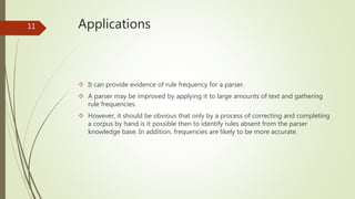 Applications 
 It can provide evidence of rule frequency for a parser. 
 A parser may be improved by applying it to large amounts of text and gathering 
rule frequencies. 
 However, it should be obvious that only by a process of correcting and completing 
a corpus by hand is it possible then to identify rules absent from the parser 
knowledge base. In addition, frequencies are likely to be more accurate. 
11 
 