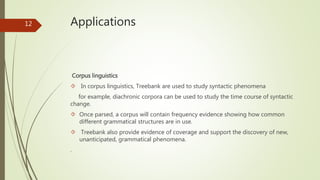 Applications 
Corpus linguistics 
 In corpus linguistics, Treebank are used to study syntactic phenomena 
for example, diachronic corpora can be used to study the time course of syntactic 
change. 
 Once parsed, a corpus will contain frequency evidence showing how common 
different grammatical structures are in use. 
 Treebank also provide evidence of coverage and support the discovery of new, 
unanticipated, grammatical phenomena. 
. 
12 
 