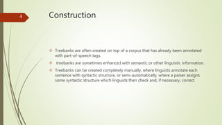 Construction 
 Treebanks are often created on top of a corpus that has already been annotated 
with part-of-speech tags. 
 treebanks are sometimes enhanced with semantic or other linguistic information. 
 Treebanks can be created completely manually, where linguists annotate each 
sentence with syntactic structure, or semi-automatically, where a parser assigns 
some syntactic structure which linguists then check and, if necessary, correct 
4 
 