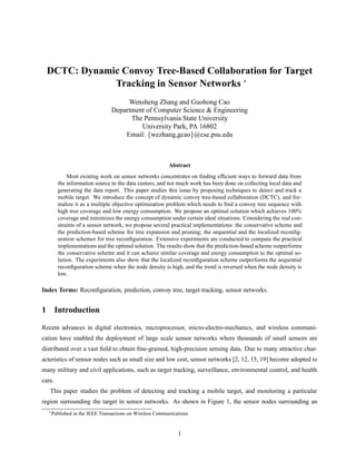 DCTC: Dynamic Convoy Tree-Based Collaboration for Target
              Tracking in Sensor Networks £
                                   Wensheng Zhang and Guohong Cao
                              Department of Computer Science & Engineering
                                    The Pennsylvania State University
                                       University Park, PA 16802
                                  Email: wezhang,gcao @cse.psu.edu



                                                        Abstract
            Most existing work on sensor networks concentrates on ﬁnding efﬁcient ways to forward data from
        the information source to the data centers, and not much work has been done on collecting local data and
        generating the data report. This paper studies this issue by proposing techniques to detect and track a
        mobile target. We introduce the concept of dynamic convoy tree-based collaboration (DCTC), and for-
        malize it as a multiple objective optimization problem which needs to ﬁnd a convoy tree sequence with
        high tree coverage and low energy consumption. We propose an optimal solution which achieves 100%
        coverage and minimizes the energy consumption under certain ideal situations. Considering the real con-
        straints of a sensor network, we propose several practical implementations: the conservative scheme and
        the prediction-based scheme for tree expansion and pruning; the sequential and the localized reconﬁg-
        uration schemes for tree reconﬁguration. Extensive experiments are conducted to compare the practical
        implementations and the optimal solution. The results show that the prediction-based scheme outperforms
        the conservative scheme and it can achieve similar coverage and energy consumption to the optimal so-
        lution. The experiments also show that the localized reconﬁguration scheme outperforms the sequential
        reconﬁguration scheme when the node density is high, and the trend is reversed when the node density is
        low.

Index Terms: Reconﬁguration, prediction, convoy tree, target tracking, sensor networks.


1 Introduction

Recent advances in digital electronics, microprocessor, micro-electro-mechanics, and wireless communi-
cation have enabled the deployment of large scale sensor networks where thousands of small sensors are
distributed over a vast ﬁeld to obtain ﬁne-grained, high-precision sensing data. Due to many attractive char-
acteristics of sensor nodes such as small size and low cost, sensor networks [2, 12, 15, 19] become adopted to
many military and civil applications, such as target tracking, surveillance, environmental control, and health
care.
   This paper studies the problem of detecting and tracking a mobile target, and monitoring a particular
region surrounding the target in sensor networks. As shown in Figure 1, the sensor nodes surrounding an
  £ Published in the IEEE Transactions on Wireless Communications




                                                            1
 