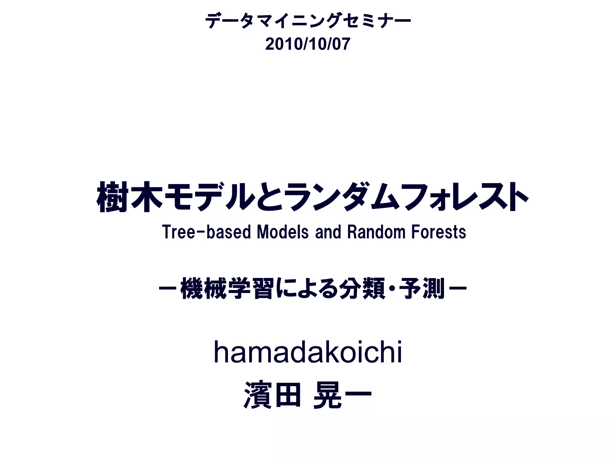 データマイニングセミナー
           2010/10/07




樹木モデルとランダムフォレスト
  Tree-based Models and Random Forests


  －機械学習による分類・予測－

        hamadakoichi
          濱田 晃一
 