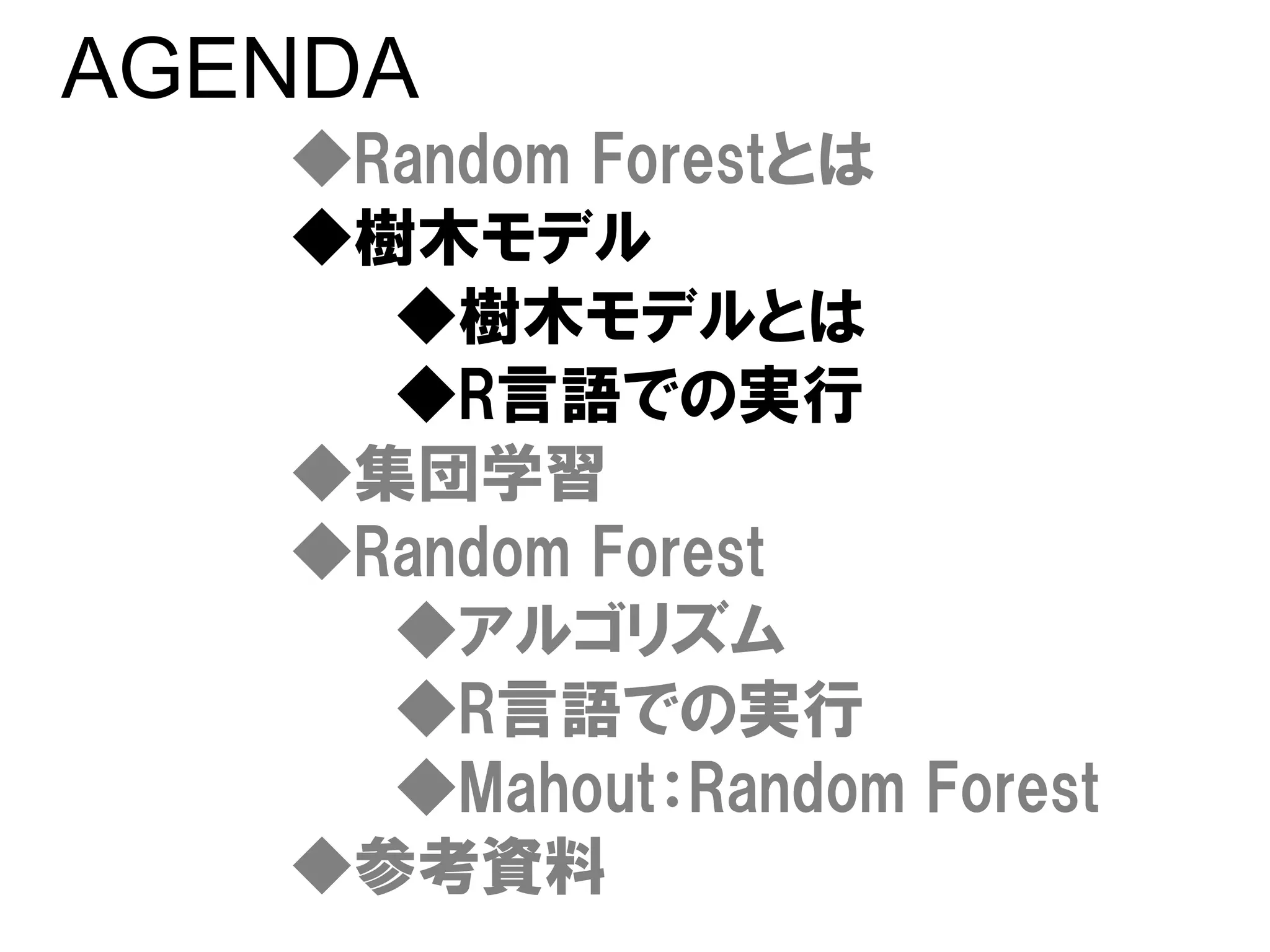 AGENDA
   ◆Random Forestとは
   ◆樹木モデル
     ◆樹木モデルとは
     ◆R言語での実行
   ◆集団学習
   ◆Random Forest
     ◆アルゴリズム
     ◆R言語での実行
     ◆Mahout：Random Forest
   ◆参考資料
 