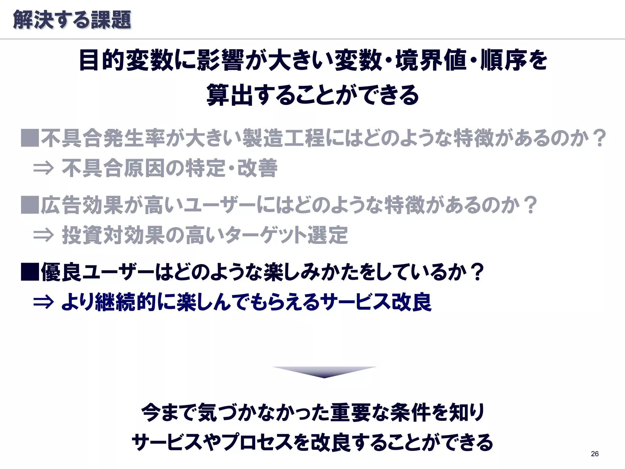 解決する課題
   目的変数に影響が大きい変数・境界値・順序を
        算出することができる
■丌具合発生率が大きい製造工程にはどのような特徴があるのか？
 ⇒ 丌具合原因の特定・改善
■広告効果が高いユーザーにはどのような特徴があるのか？
 ⇒ 投資対効果の高いターゲット選定
■優良ユーザーはどのような楽しみかたをしているか？
 ⇒ より継続的に楽しんでもらえるサービス改良




      今まで気づかなかった重要な条件を知り
     サービスやプロセスを改良することができる     26
 