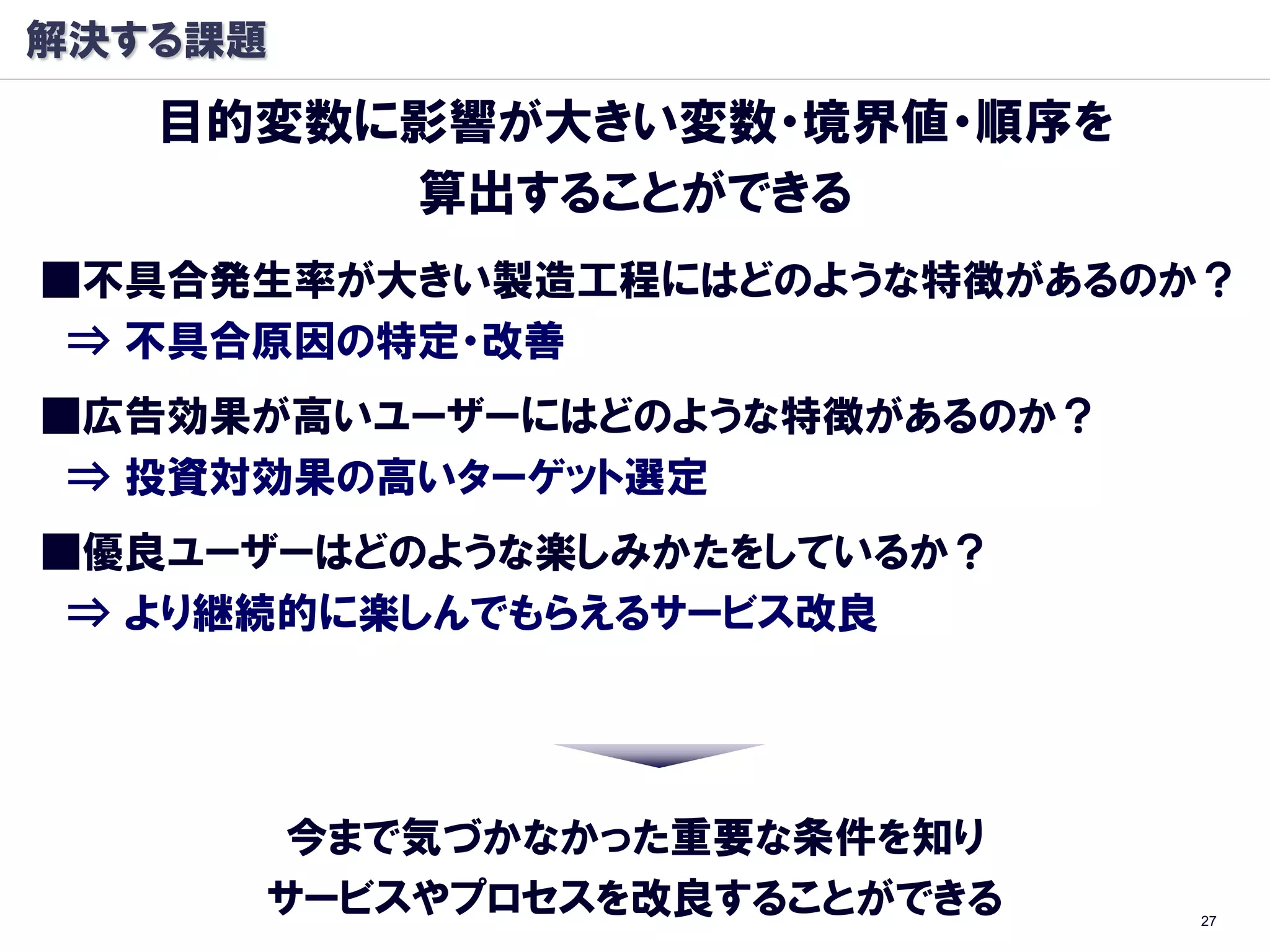 解決する課題
   目的変数に影響が大きい変数・境界値・順序を
        算出することができる
■丌具合発生率が大きい製造工程にはどのような特徴があるのか？
 ⇒ 丌具合原因の特定・改善
■広告効果が高いユーザーにはどのような特徴があるのか？
 ⇒ 投資対効果の高いターゲット選定
■優良ユーザーはどのような楽しみかたをしているか？
 ⇒ より継続的に楽しんでもらえるサービス改良




      今まで気づかなかった重要な条件を知り
     サービスやプロセスを改良することができる     27
 