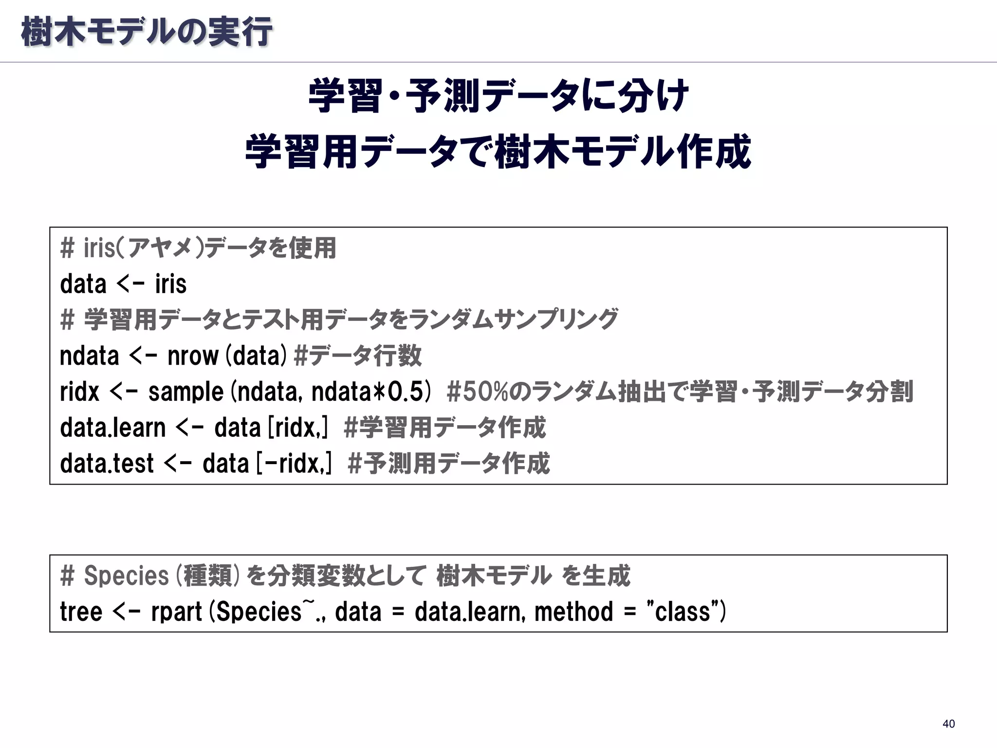 樹木モデルの実行
                   学習・予測データに分け
                 学習用データで樹木モデル作成

 # iris（アヤメ）データを使用
 data <- iris
 # 学習用データとテスト用データをランダムサンプリング
 ndata <- nrow(data)#データ行数
 ridx <- sample(ndata, ndata*0.5) #50%のランダム抽出で学習・予測データ分割
 data.learn <- data[ridx,] #学習用データ作成
 data.test <- data[-ridx,] #予測用データ作成



 # Species(種類)を分類変数として 樹木モデル を生成
 tree <- rpart(Species~., data = data.learn, method = "class")



                                                                 40
 