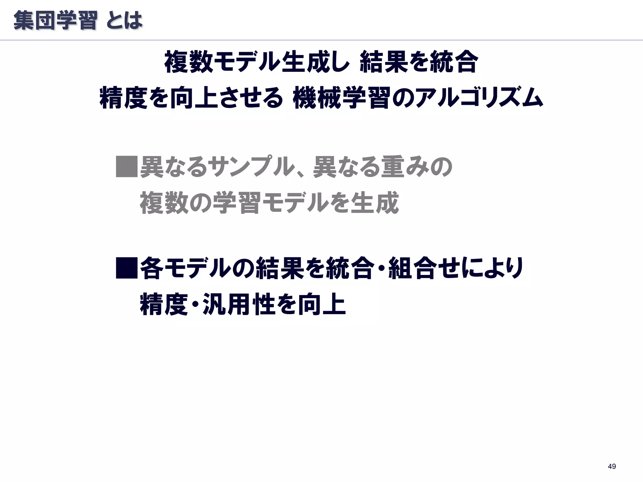 集団学習 とは
       複数モデル生成し 結果を統合
    精度を向上させる 機械学習のアルゴリズム

     ■異なるサンプル、異なる重みの
      複数の学習モデルを生成

     ■各モデルの結果を統合・組合せにより
      精度・汎用性を向上




                           49
 