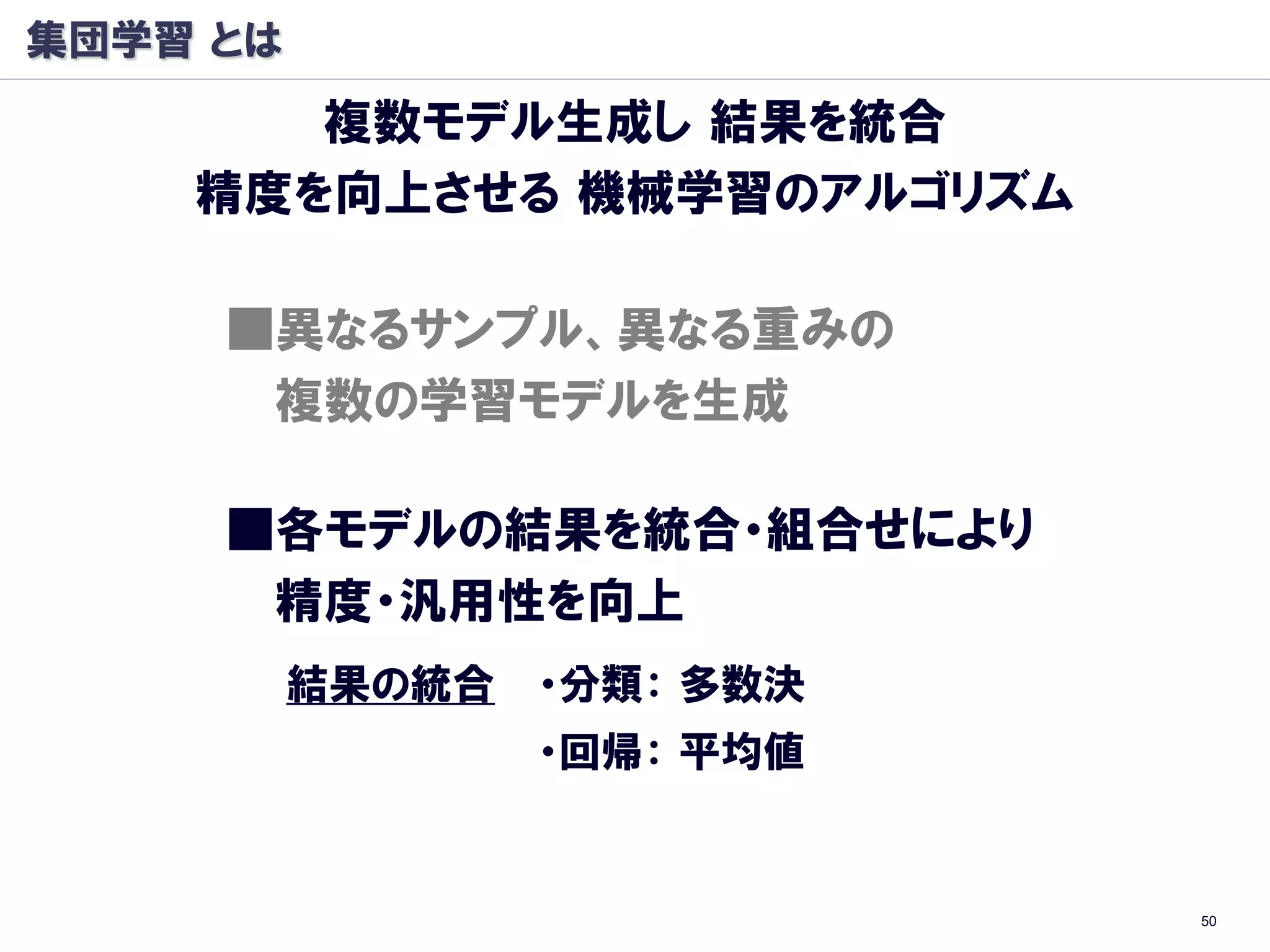集団学習 とは
       複数モデル生成し 結果を統合
    精度を向上させる 機械学習のアルゴリズム

     ■異なるサンプル、異なる重みの
      複数の学習モデルを生成

     ■各モデルの結果を統合・組合せにより
      精度・汎用性を向上
          結果の統合   ・分類： 多数決
                  ・回帰： 平均値


                             50
 