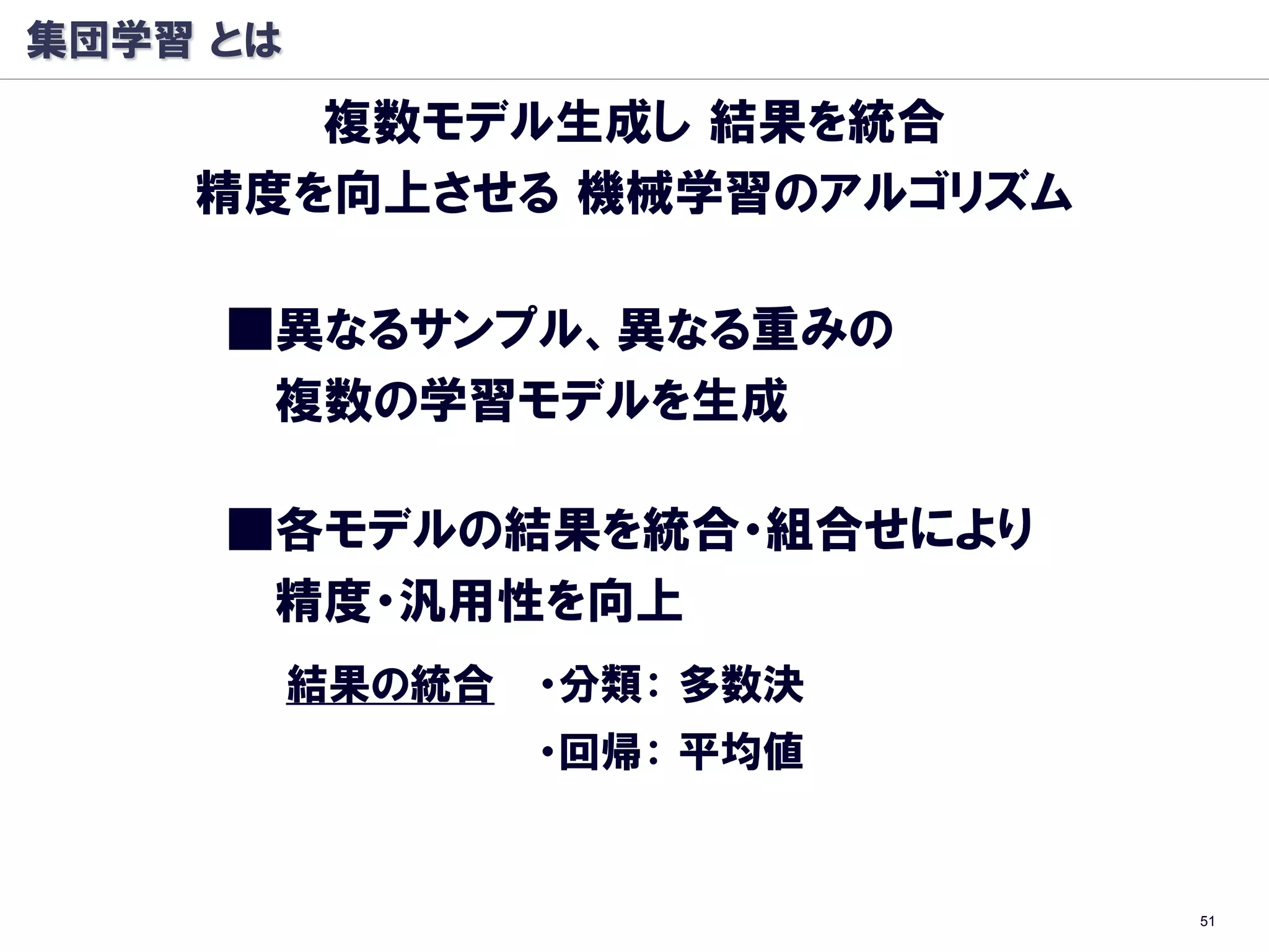 集団学習 とは
       複数モデル生成し 結果を統合
    精度を向上させる 機械学習のアルゴリズム

     ■異なるサンプル、異なる重みの
      複数の学習モデルを生成

     ■各モデルの結果を統合・組合せにより
      精度・汎用性を向上
          結果の統合   ・分類： 多数決
                  ・回帰： 平均値


                             51
 
