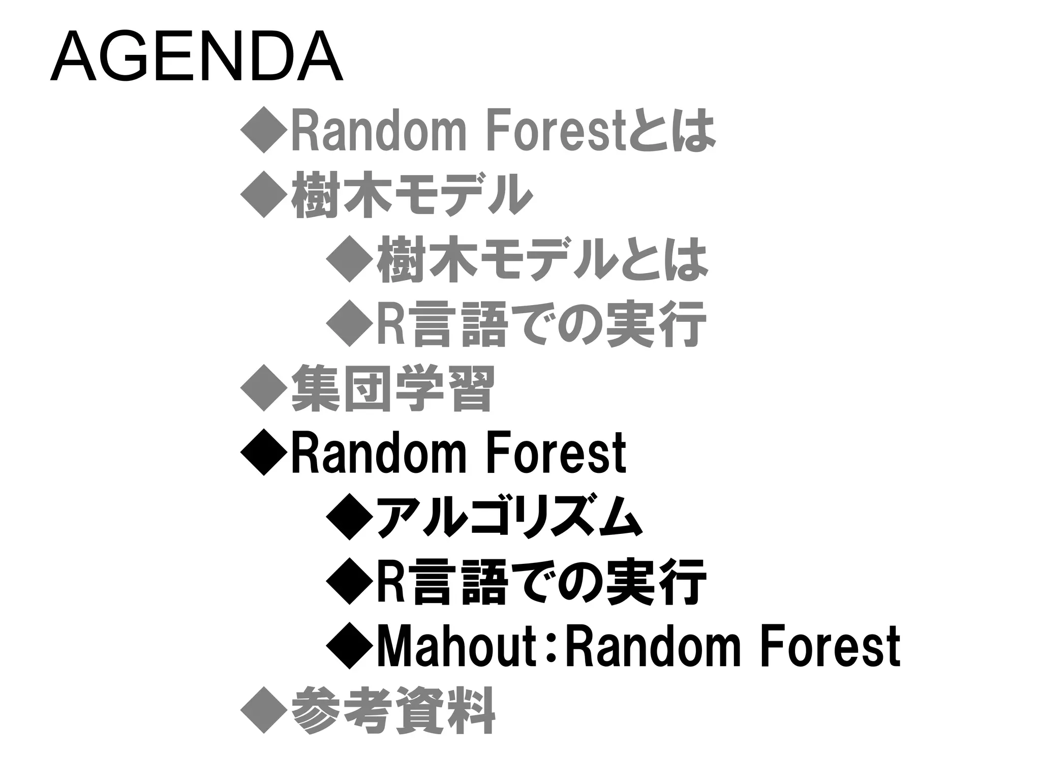 AGENDA
   ◆Random Forestとは
   ◆樹木モデル
     ◆樹木モデルとは
     ◆R言語での実行
   ◆集団学習
   ◆Random Forest
     ◆アルゴリズム
     ◆R言語での実行
     ◆Mahout：Random Forest
   ◆参考資料
 