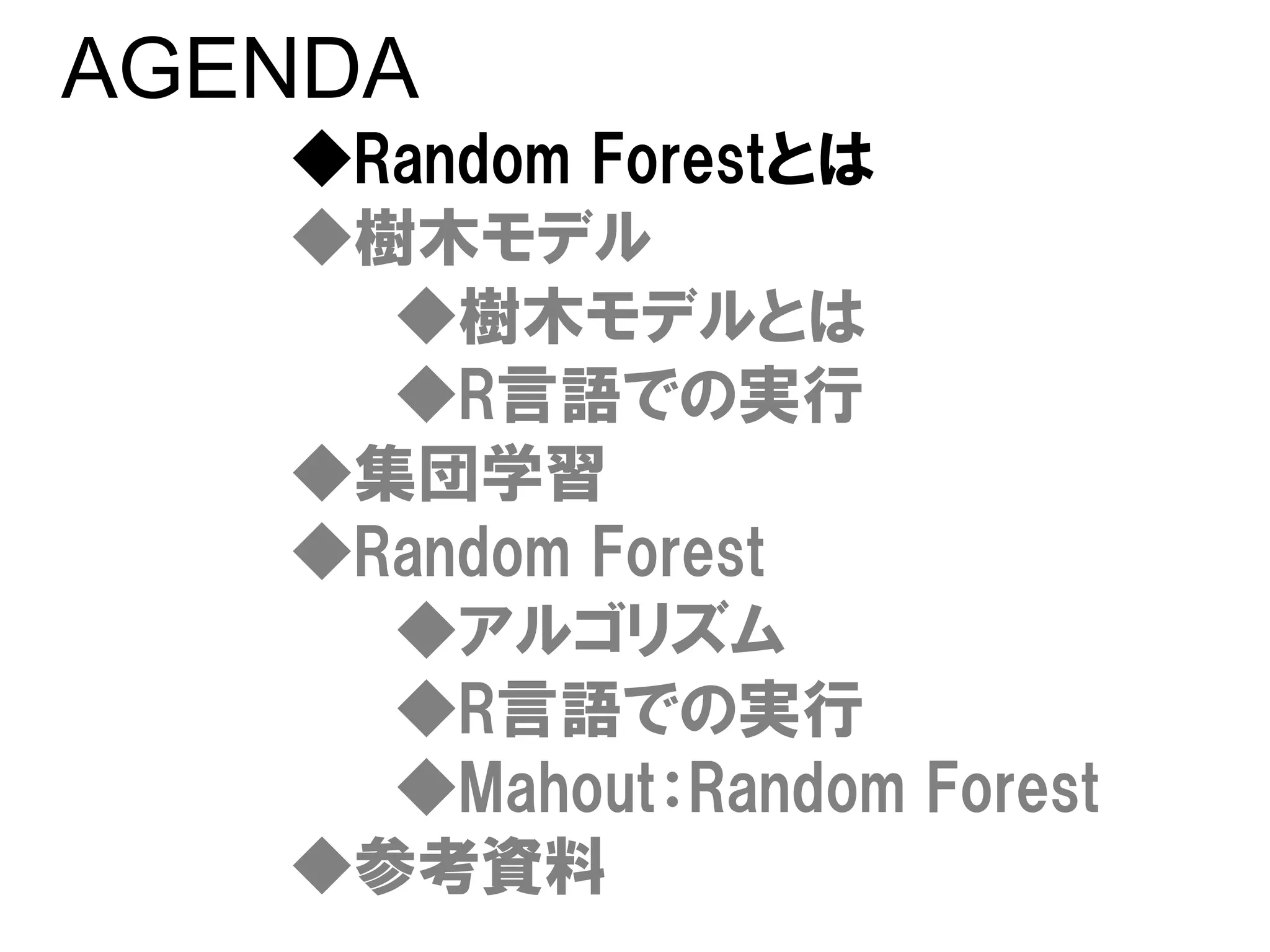 AGENDA
   ◆Random Forestとは
   ◆樹木モデル
     ◆樹木モデルとは
     ◆R言語での実行
   ◆集団学習
   ◆Random Forest
     ◆アルゴリズム
     ◆R言語での実行
     ◆Mahout：Random Forest
   ◆参考資料
 