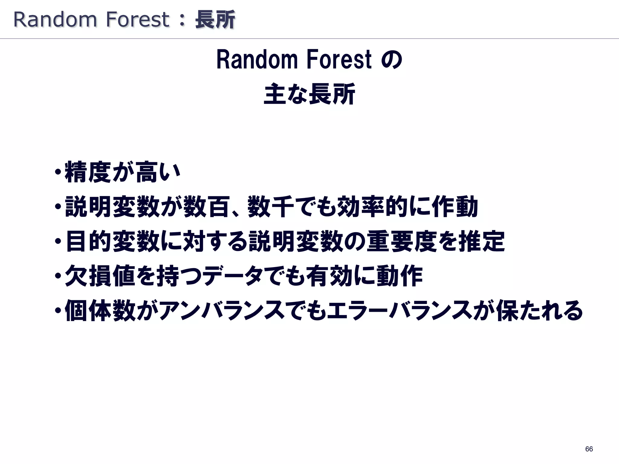 Random Forest ： 長所
                Random Forest の
                    主な長所


   ・精度が高い
   ・説明変数が数百、数千でも効率的に作動
   ・目的変数に対する説明変数の重要度を推定
   ・欠損値を持つデータでも有効に動作
   ・個体数がアンバランスでもエラーバランスが保たれる




                                  66
 