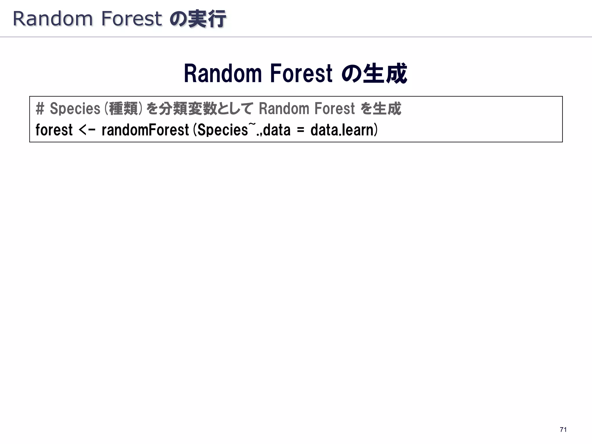 Random Forest の実行

                     Random Forest の生成
 # Species(種類)を分類変数として Random Forest を生成
 forest <- randomForest(Species~.,data = data.learn)




                                                       71
 