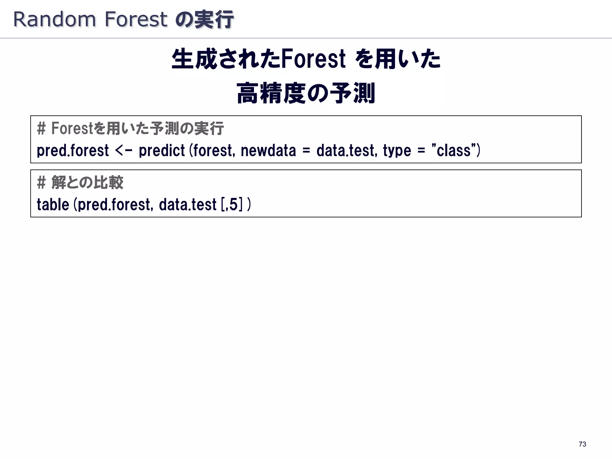 Random Forest の実行
                     生成されたForest を用いた
                        高精度の予測
 # Forestを用いた予測の実行
 pred.forest <- predict(forest, newdata = data.test, type = "class")

 # 解との比較
 table(pred.forest, data.test[,5])




                                                                       73
 