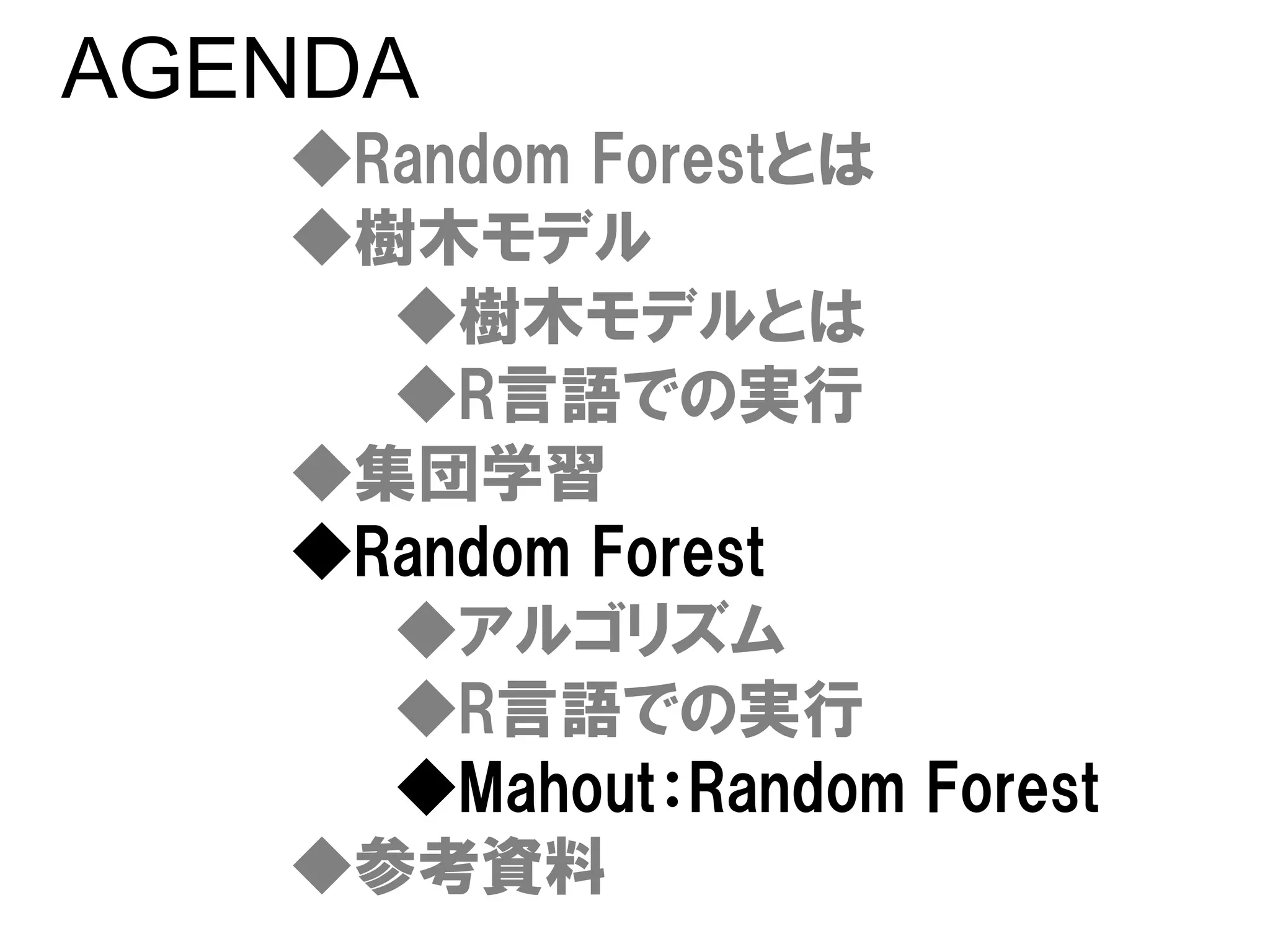 AGENDA
   ◆Random Forestとは
   ◆樹木モデル
     ◆樹木モデルとは
     ◆R言語での実行
   ◆集団学習
   ◆Random Forest
     ◆アルゴリズム
     ◆R言語での実行
     ◆Mahout：Random Forest
   ◆参考資料
 