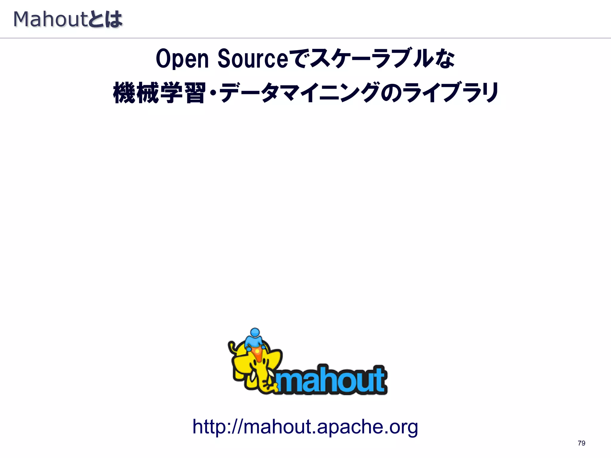 Mahoutとは
         Open Sourceでスケーラブルな
       機械学習・データマイニングのライブラリ

     ・Apache プロジェクト
     ・機械学習・データマイニングのライブラリ
     ・Java オープンソース
     ・Hadoop（大規模 分散処理基盤）上で動作
      （Hadoop：象, Mahout: 象使い）




             http://mahout.apache.org
                                        79
 