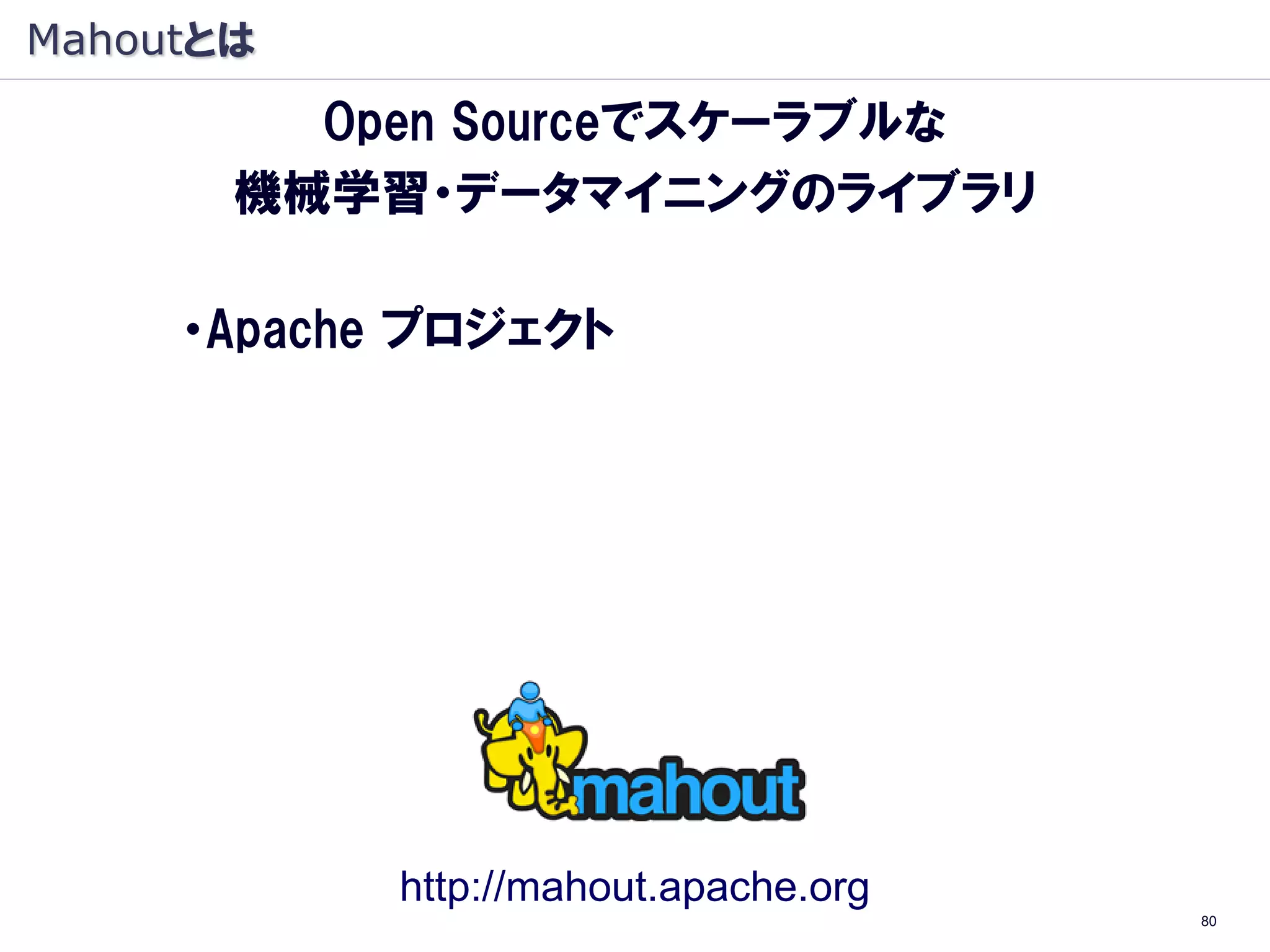 Mahoutとは
         Open Sourceでスケーラブルな
       機械学習・データマイニングのライブラリ

     ・Apache プロジェクト
     ・機械学習・データマイニングのライブラリ
     ・Java オープンソース
     ・Hadoop（大規模 分散処理基盤）上で動作
      （Hadoop：象, Mahout: 象使い）




             http://mahout.apache.org
                                        80
 
