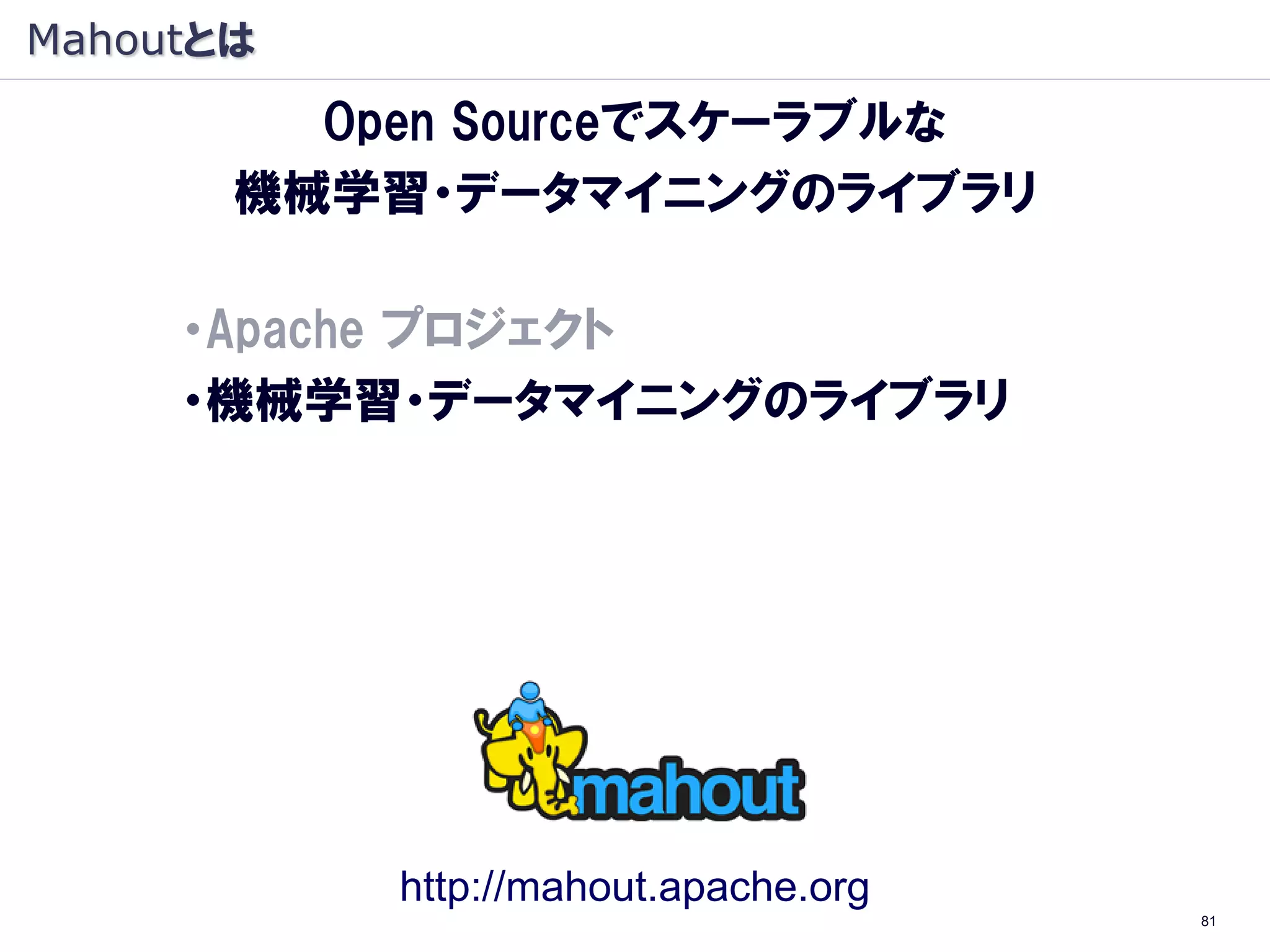 Mahoutとは
         Open Sourceでスケーラブルな
       機械学習・データマイニングのライブラリ

     ・Apache プロジェクト
     ・機械学習・データマイニングのライブラリ
     ・Java オープンソース
     ・Hadoop（大規模 分散処理基盤）上で動作
      （Hadoop：象, Mahout: 象使い）




             http://mahout.apache.org
                                        81
 