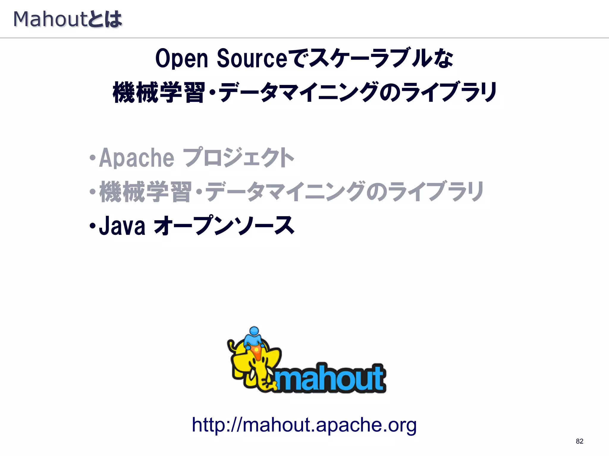 Mahoutとは
         Open Sourceでスケーラブルな
       機械学習・データマイニングのライブラリ

     ・Apache プロジェクト
     ・機械学習・データマイニングのライブラリ
     ・Java オープンソース
     ・Hadoop（大規模 分散処理基盤）上で動作
      （Hadoop：象, Mahout: 象使い）




             http://mahout.apache.org
                                        82
 