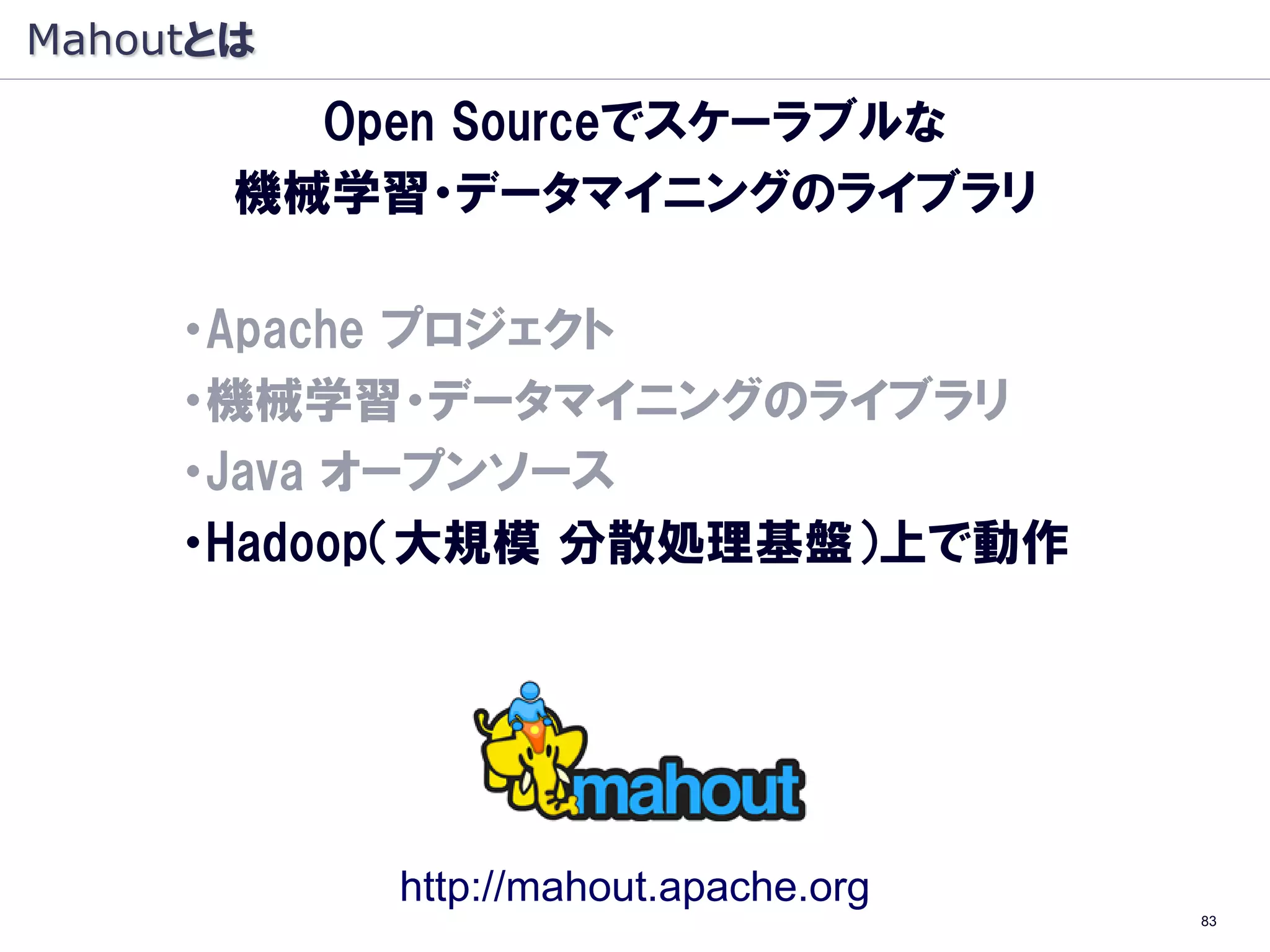 Mahoutとは
         Open Sourceでスケーラブルな
       機械学習・データマイニングのライブラリ

     ・Apache プロジェクト
     ・機械学習・データマイニングのライブラリ
     ・Java オープンソース
     ・Hadoop（大規模 分散処理基盤）上で動作
      （Hadoop：象, Mahout: 象使い）




             http://mahout.apache.org
                                        83
 