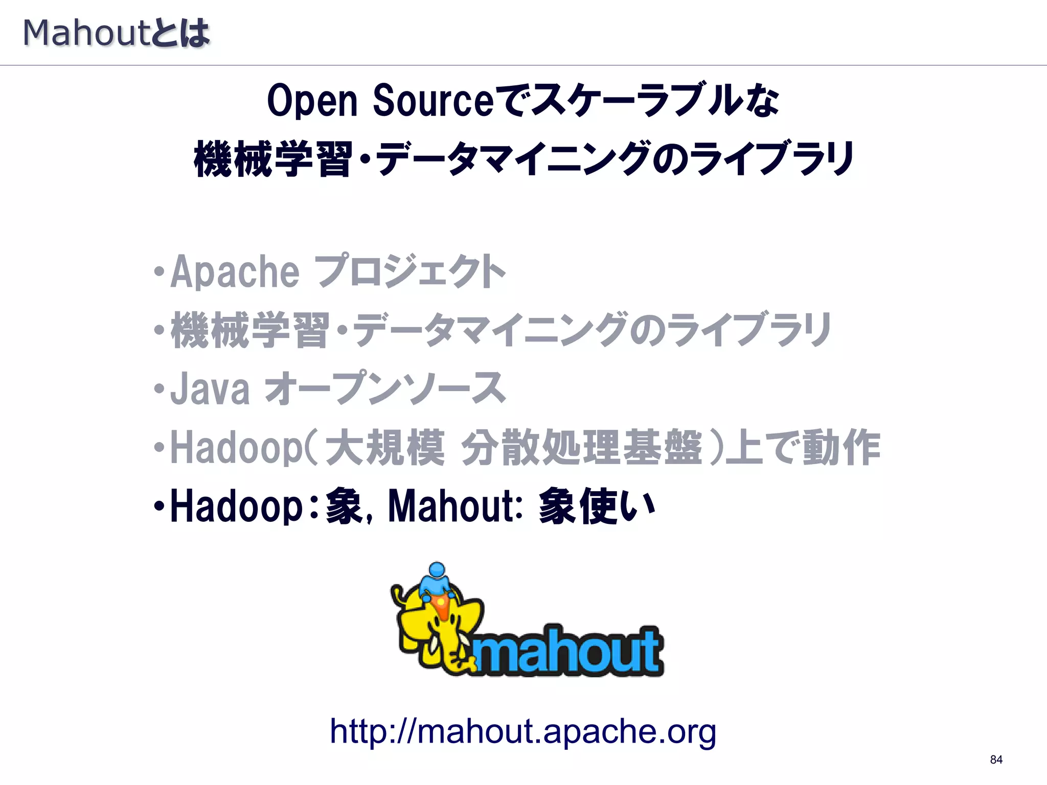 Mahoutとは
         Open Sourceでスケーラブルな
       機械学習・データマイニングのライブラリ

     ・Apache プロジェクト
     ・機械学習・データマイニングのライブラリ
     ・Java オープンソース
     ・Hadoop（大規模 分散処理基盤）上で動作
     ・Hadoop：象, Mahout: 象使い




           http://mahout.apache.org
                                      84
 