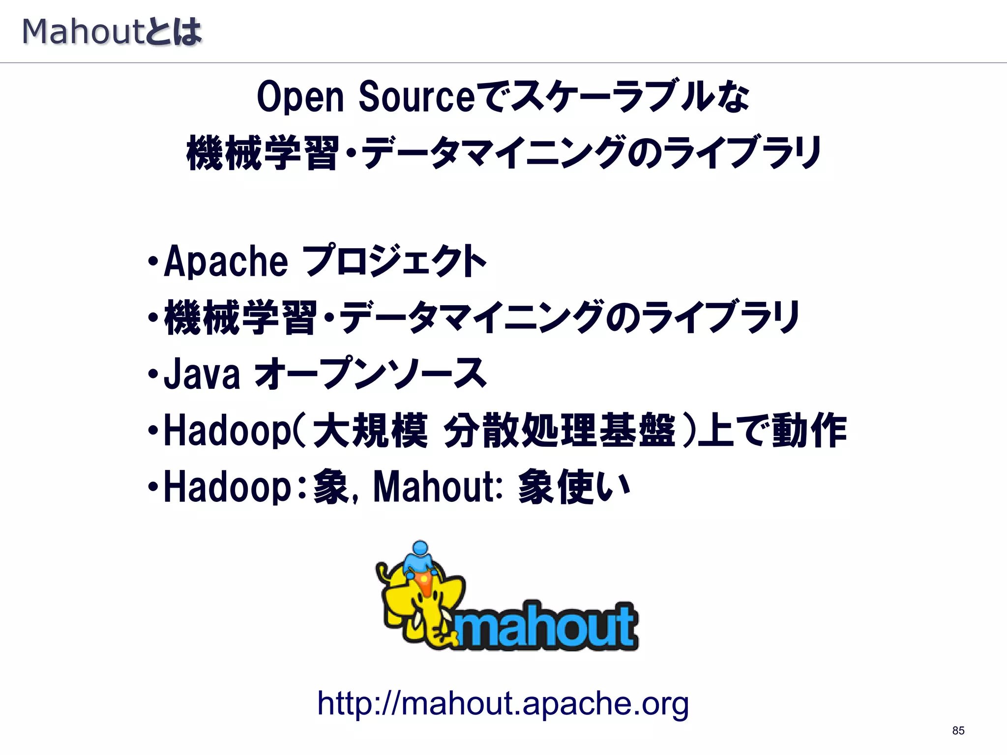 Mahoutとは
         Open Sourceでスケーラブルな
       機械学習・データマイニングのライブラリ

     ・Apache プロジェクト
     ・機械学習・データマイニングのライブラリ
     ・Java オープンソース
     ・Hadoop（大規模 分散処理基盤）上で動作
     ・Hadoop：象, Mahout: 象使い




           http://mahout.apache.org
                                      85
 