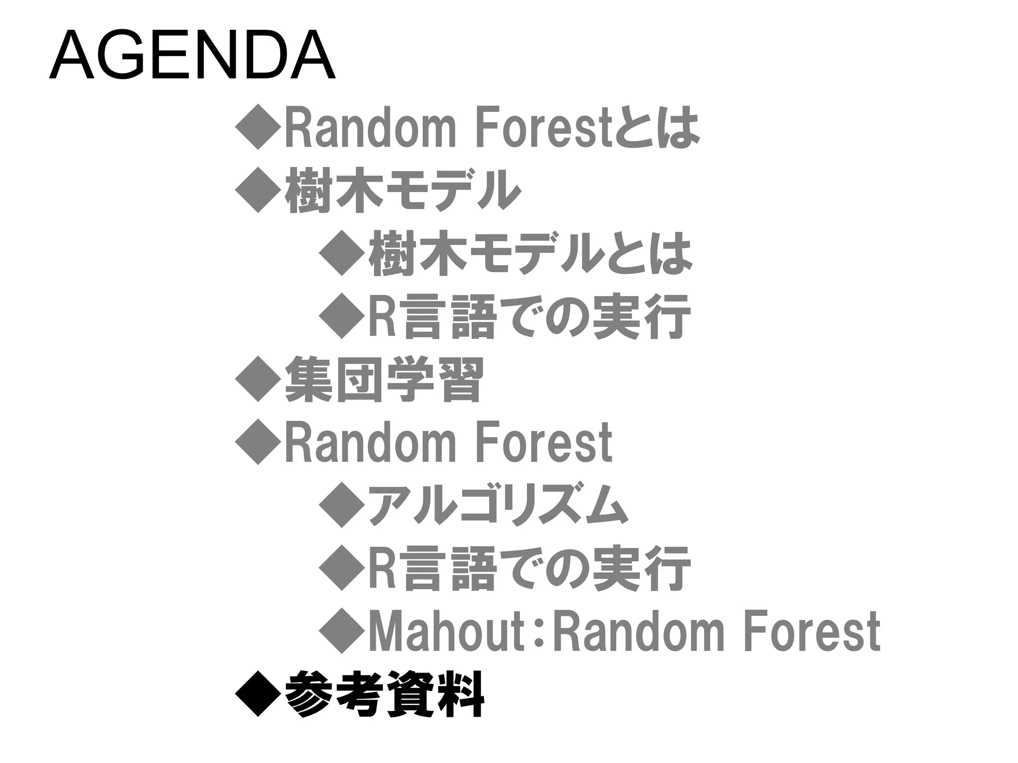 AGENDA
   ◆Random Forestとは
   ◆樹木モデル
     ◆樹木モデルとは
     ◆R言語での実行
   ◆集団学習
   ◆Random Forest
     ◆アルゴリズム
     ◆R言語での実行
     ◆Mahout：Random Forest
   ◆参考資料
 