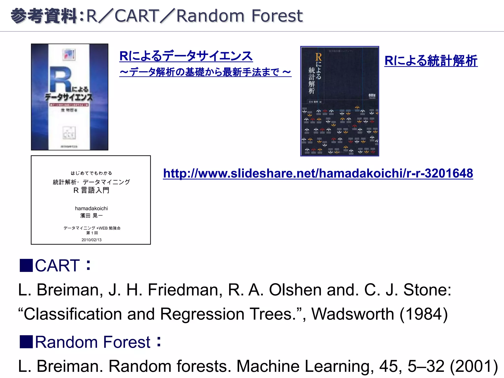 参考資料：R／CART／Random Forest

             Rによるデータサイエンス                             Rによる統計解析
             ～データ解析の基礎から最新手法まで ～




                   http://www.slideshare.net/hamadakoichi/r-r-3201648




■CART：
L. Breiman, J. H. Friedman, R. A. Olshen and. C. J. Stone:
“Classification and Regression Trees.”, Wadsworth (1984)
■Random Forest：
L. Breiman. Random forests. Machine Learning, 45, 5–32 (2001)
 