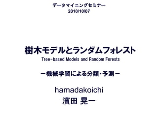 データマイニングセミナー
           2010/10/07




樹木モデルとランダムフォレスト
  Tree-based Models and Random Forests


  －機械学習による分類・予測－

        hamadakoichi
          濱田 晃一
 