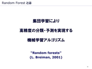 Random Forest とは




                   集団学習により

         高精度の分類・予測を実現する

             機械学習アルゴリズム


               “Random forests”
              (L. Breiman, 2001)

                                   10
 