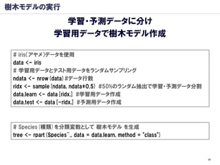 樹木モデルの実行
                   学習・予測データに分け
                 学習用データで樹木モデル作成

 # iris（アヤメ）データを使用
 data <- iris
 # 学習用データとテスト用データをランダムサンプリング
 ndata <- nrow(data)#データ行数
 ridx <- sample(ndata, ndata*0.5) #50%のランダム抽出で学習・予測データ分割
 data.learn <- data[ridx,] #学習用データ作成
 data.test <- data[-ridx,] #予測用データ作成



 # Species(種類)を分類変数として 樹木モデル を生成
 tree <- rpart(Species~., data = data.learn, method = "class")



                                                                 40
 