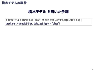樹木モデルの実行

                樹木モデル を用いた予測

 # 樹木モデルを用いた予測 (新データ data.test に対する種類分類を予測）
 predtree <- predict(tree, data.test, type = "class")




                                                        41
 