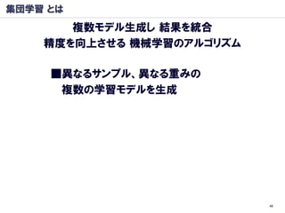 集団学習 とは
       複数モデル生成し 結果を統合
    精度を向上させる 機械学習のアルゴリズム

     ■異なるサンプル、異なる重みの
      複数の学習モデルを生成




                           48
 
