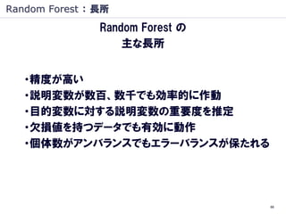 Random Forest ： 長所
                Random Forest の
                    主な長所


   ・精度が高い
   ・説明変数が数百、数千でも効率的に作動
   ・目的変数に対する説明変数の重要度を推定
   ・欠損値を持つデータでも有効に動作
   ・個体数がアンバランスでもエラーバランスが保たれる




                                  66
 