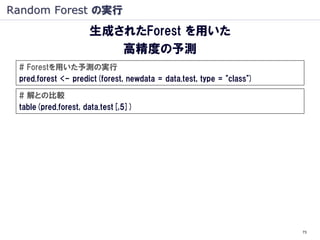 Random Forest の実行
                     生成されたForest を用いた
                        高精度の予測
 # Forestを用いた予測の実行
 pred.forest <- predict(forest, newdata = data.test, type = "class")

 # 解との比較
 table(pred.forest, data.test[,5])




                                                                       73
 