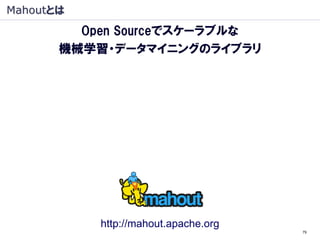 Mahoutとは
         Open Sourceでスケーラブルな
       機械学習・データマイニングのライブラリ

     ・Apache プロジェクト
     ・機械学習・データマイニングのライブラリ
     ・Java オープンソース
     ・Hadoop（大規模 分散処理基盤）上で動作
      （Hadoop：象, Mahout: 象使い）




             http://mahout.apache.org
                                        79
 
