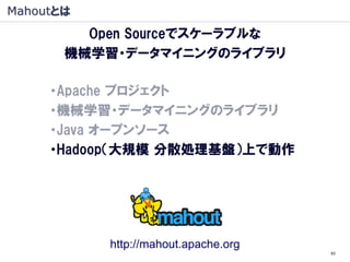 Mahoutとは
         Open Sourceでスケーラブルな
       機械学習・データマイニングのライブラリ

     ・Apache プロジェクト
     ・機械学習・データマイニングのライブラリ
     ・Java オープンソース
     ・Hadoop（大規模 分散処理基盤）上で動作
      （Hadoop：象, Mahout: 象使い）




             http://mahout.apache.org
                                        83
 