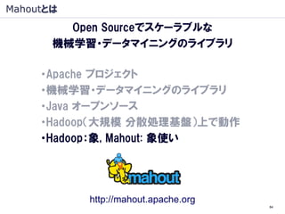 Mahoutとは
         Open Sourceでスケーラブルな
       機械学習・データマイニングのライブラリ

     ・Apache プロジェクト
     ・機械学習・データマイニングのライブラリ
     ・Java オープンソース
     ・Hadoop（大規模 分散処理基盤）上で動作
     ・Hadoop：象, Mahout: 象使い




           http://mahout.apache.org
                                      84
 