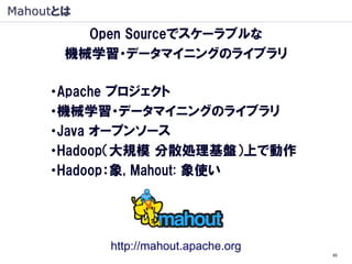 Mahoutとは
         Open Sourceでスケーラブルな
       機械学習・データマイニングのライブラリ

     ・Apache プロジェクト
     ・機械学習・データマイニングのライブラリ
     ・Java オープンソース
     ・Hadoop（大規模 分散処理基盤）上で動作
     ・Hadoop：象, Mahout: 象使い




           http://mahout.apache.org
                                      85
 