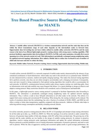 ISSN 2350-1022
International Journal of Recent Research in Mathematics Computer Science and Information Technology
Vol. 2, Issue 2, pp: (52-55), Month: October 2015 – March 2016, Available at: www.paperpublications.org
Page | 52
Paper Publications
Tree Based Proactive Source Routing Protocol
for MANETs
Jubina Mohammed
M.G University, Kottayam, Kerala, India
Abstract: A mobile adhoc network (MANET) is a wireless communication network and the node that does not lie
within the direct transmission range of each other depends on the intermediate nodes to forward data.
Opportunistic data forwarding has not been widely utilized in mobile adhoc networks (MANETs) and the main
reason is the lack of an efficient lightweight proactive routing scheme with strong source routing capability. PSR
protocol facilitates opportunistic data forwarding in MANETs. In PSR, each node maintains a breadth-first search
spanning tree of the network rooted at it-self. This information is periodically exchanged among neighboring nodes
for updated network topology information. Here added a Mobile sink to reduce the overhead in case of number of
child node increases and also to reduce the delay.
Keywords: Mobile Adhoc Network, Proactive routing, Source routing, Opportunistic data forwarding, Mobile sink.
I. INTRODUCTION
A mobile ad-hoc network (MANET) is a network composed of mobile nodes mainly characterized by the absence of any
centralized coordination or fixed infrastructure, which makes any node in the network act as a potential router. MANETs
are also characterized by a dynamic, random and rapidly changing topology. This makes the classical routing algorithms
fail to perform correctly, since they are not robust enough to accommodate such a changing environment. Consequently,
more and more research is being conducted to find optimal routing algorithms that would be able to accommodate for
such networks. In MANETs, communication between mobile nodes always requires routing over multi-hop paths. Since
no infrastructure exists and node mobility may cause frequent link failure, it is a great challenge to design an effective and
adaptive routing protocol. Many restrictions should be well considered, such as limited power and bandwidth.
In this paper, a lightweight proactive source routing protocol is proposed to facilitate Opportunistic data forwarding in
MANETs. The information is periodically exchanged among neighboring nodes for updated network topology
information. Thus, it allows a node to have full-path information to all other nodes in the network. This allows it to
support both source routing and conventional IP forwarding. When doing this, the routing overhead can be reduced. The
results of simulation denote that this methodology has only a fraction of overhead of OLSR, DSDV, and DSR but still
offers a similar or better data transportation capability compared with these protocols. Addition of Mobile sinks helps in
achieving uniform energy consumption and thereby extending network lifetime.
II. RELATED WORK
For ad hoc networks, proactive routing protocols follow the DV or LS paradigm and attempt to keep routing information
for all the nodes up to date, e.g., OLSR [1], DSDV [3]. When the topology of an ad hoc network is under constant flux,
however, LS generates large number of link state changes, while DV suffers from out dated state. The growing size of the
network and the nodes mobility are two hurdles in the design of scalable routing protocols. In contrast to proactive
algorithms, reactive routing protocols cache topological information and update the cached information on-demand.
Reactive protocols avoid the prohibitive cost of routing information maintenance of proactive protocols, and tend to work
well in practice. While the idea of aggressive caching and occasional update results in good average performance, the
 