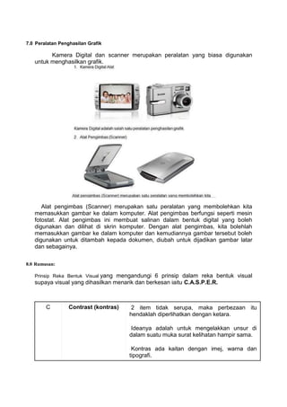 7.0 Peralatan Penghasilan Grafik

         Kamera Digital dan scanner merupakan peralatan yang biasa digunakan
   untuk menghasilkan grafik.




      Alat pengimbas (Scanner) merupakan satu peralatan yang membolehkan kita
   memasukkan gambar ke dalam komputer. Alat pengimbas berfungsi seperti mesin
   fotostat. Alat pengimbas ini membuat salinan dalam bentuk digital yang boleh
   digunakan dan dilihat di skrin komputer. Dengan alat pengimbas, kita bolehlah
   memasukkan gambar ke dalam komputer dan kemudiannya gambar tersebut boleh
   digunakan untuk ditambah kepada dokumen, diubah untuk dijadikan gambar latar
   dan sebagainya.

8.0 Rumusan:

   Prinsip Reka Bentuk Visual yangmengandungi 6 prinsip dalam reka bentuk visual
   supaya visual yang dihasilkan menarik dan berkesan iaitu C.A.S.P.E.R.



        C         Contrast (kontras)    2 item tidak serupa, maka perbezaan itu
                                       hendaklah diperlihatkan dengan ketara.

                                        Ideanya adalah untuk mengelakkan unsur di
                                       dalam suatu muka surat kelihatan hampir sama.

                                        Kontras ada kaitan dengan imej, warna dan
                                       tipografi.
 