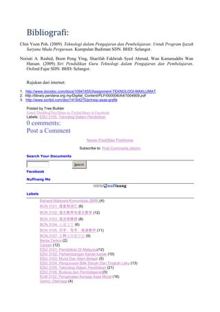 Bibliografi:
Chin Yoon Poh. (2009). Teknologi dalam Pengajaran dan Pembelajaran: Untuk Program Ijazah
   Sarjana Muda Perguruan. Kumpulan Budiman SDN. BHD: Selangor.

Noriati A. Rashid, Boon Pong Ying, Sharifah Fakhriah Syed Ahmad, Wan Kamaruddin Wan
   Hassan. (2009). Siri Pendidikan Guru Teknologi dalam Pengajaran dan Pembelajaran.
   Oxford Fajar SDN. BHD: Selangor.


   Rujukan dari internet:
1. http://www.docstoc.com/docs/10941855/Assignment-TEKNOLOGI-MAKLUMAT
2. http://library.perdana.org.my/Digital_Content/PLF/000006/A4/1004909.pdf
3. http://www.scribd.com/doc/14164275/prinsip-asas-grafik

   Posted by Tree Builder
   Email ThisBlogThis!Share to TwitterShare to Facebook
   Labels: EDU 3105: Teknologi Dalam Pendidikan
   0 comments:
   Post a Comment
                                         Newer PostOlder PostHome

                                    Subscribe to: Post Comments (Atom)

   Search Your Documents

                                Search

   Facebook

   Nuffnang Me



   Labels

            Bahasa Malaysia Komunikasi (BMK)(4)
            BCN 3101: 语音和词汇 (6)
            BCN 3102: 语文教师与语文教学 (12)
            BCN 3103: 语法和修辞 (8)
            BCN 3104: 儿童文学 (6)
            BCN 3105: 识字、写字、阅读教学 (11)
            BCN 3107: 各种文体教学法 (9)
            Berita Terkini (2)
            Cerpen (12)
            EDU 3101: Pendidikan Di Malaysia(12)
            EDU 3102: Perkembangan Kanak-kanak (10)
            EDU 3103: Murid Dan Alam Belajar (5)
            EDU 3104: Pengurusan Bilik Darjah Dan Tingkah Laku (13)
            EDU 3105: Teknologi Dalam Pendidikan (21)
            EDU 3106: Budaya dan Pembelajaran(3)
            ELM 3102: Pengenalan Konsep Asas Moral (16)
            Gerko: Olahraga (4)
 